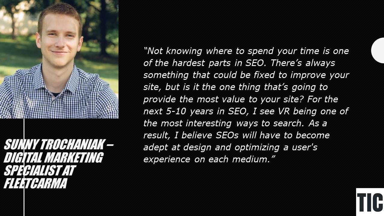 Quote: Not knowing where to spend your time is one of the hardest parts in SEO. There's always something that could be fixed to improve your site, but is it the one thing that's going to provide the most value to your site? For the next 5-10 years in SEO, I see VR being one of the most interesting ways to search. As a result, I believe SEOs will have to become adept at design and optimizing a user's experience on each medium. - Sunny Trochaniak